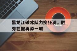 关于黑龙江破冰队力挽狂澜，胜券在握再添一城的信息
